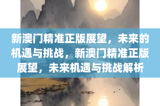 新澳门精准正版展望，未来的机遇与挑战，新澳门精准正版展望，未来机遇与挑战解析