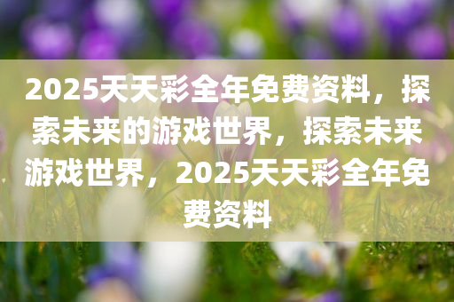 2025天天彩全年免费资料，探索未来的游戏世界，探索未来游戏世界，2025天天彩全年免费资料