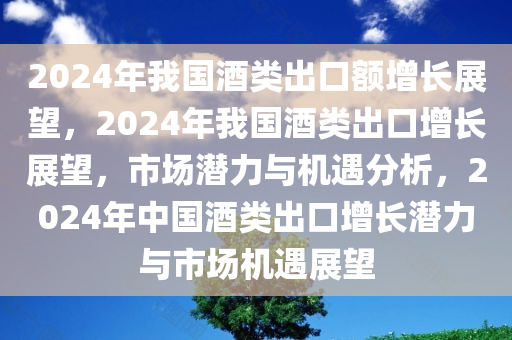 2024年我国酒类出口额增长展望，2024年我国酒类出口增长展望，市场潜力与机遇分析，2024年中国酒类出口增长潜力与市场机遇展望