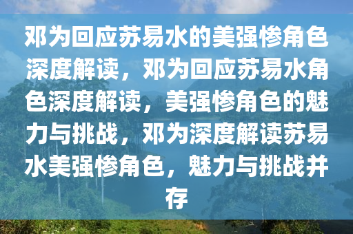 邓为回应苏易水的美强惨角色深度解读，邓为回应苏易水角色深度解读，美强惨角色的魅力与挑战，邓为深度解读苏易水美强惨角色，魅力与挑战并存