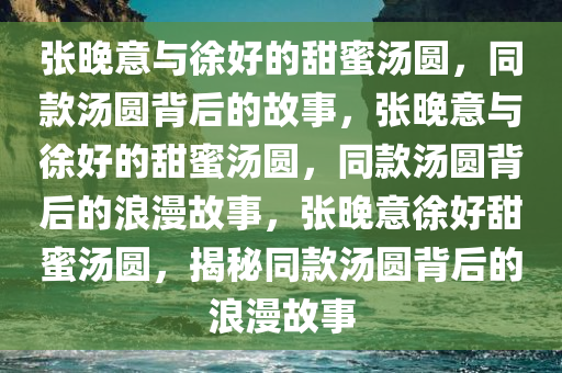张晚意与徐好的甜蜜汤圆，同款汤圆背后的故事，张晚意与徐好的甜蜜汤圆，同款汤圆背后的浪漫故事，张晚意徐好甜蜜汤圆，揭秘同款汤圆背后的浪漫故事