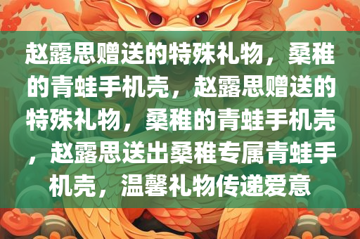 赵露思赠送的特殊礼物，桑稚的青蛙手机壳，赵露思赠送的特殊礼物，桑稚的青蛙手机壳，赵露思送出桑稚专属青蛙手机壳，温馨礼物传递爱意