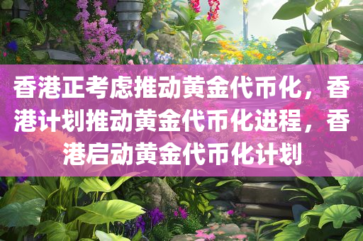 香港正考虑推动黄金代币化，香港计划推动黄金代币化进程，香港启动黄金代币化计划