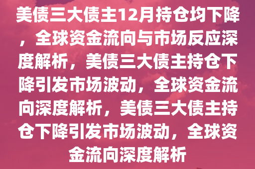 美债三大债主12月持仓均下降，全球资金流向与市场反应深度解析，美债三大债主持仓下降引发市场波动，全球资金流向深度解析，美债三大债主持仓下降引发市场波动，全球资金流向深度解析