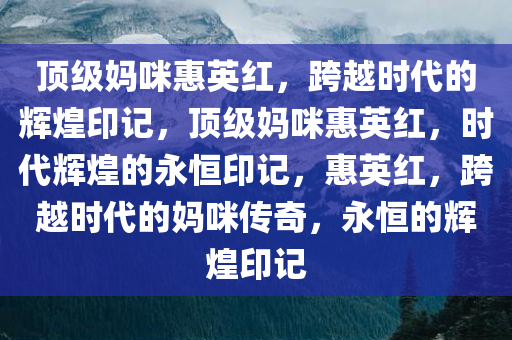 顶级妈咪惠英红，跨越时代的辉煌印记，顶级妈咪惠英红，时代辉煌的永恒印记，惠英红，跨越时代的妈咪传奇，永恒的辉煌印记