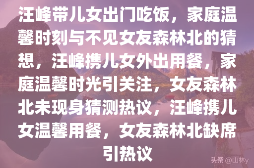 汪峰带儿女出门吃饭，家庭温馨时刻与不见女友森林北的猜想，汪峰携儿女外出用餐，家庭温馨时光引关注，女友森林北未现身猜测热议，汪峰携儿女温馨用餐，女友森林北缺席引热议