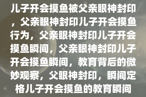 儿子开会摸鱼被父亲眼神封印，父亲眼神封印儿子开会摸鱼行为，父亲眼神封印儿子开会摸鱼瞬间，父亲眼神封印儿子开会摸鱼瞬间，教育背后的微妙观察，父眼神封印，瞬间定格儿子开会摸鱼的教育瞬间