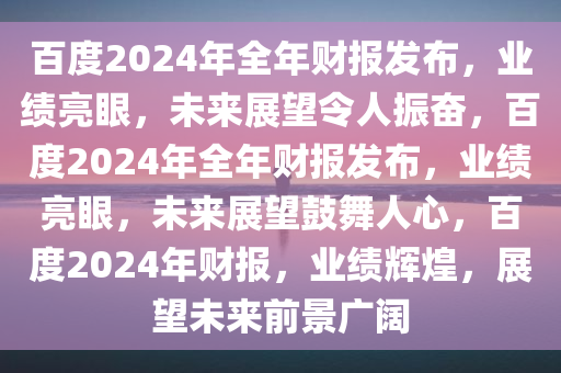 百度2024年全年财报发布，业绩亮眼，未来展望令人振奋，百度2024年全年财报发布，业绩亮眼，未来展望鼓舞人心，百度2024年财报，业绩辉煌，展望未来前景广阔
