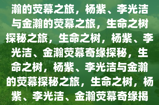 生命之树，杨紫、李光洁与金瀚的荧幕之旅，杨紫、李光洁与金瀚的荧幕之旅，生命之树探秘之旅，生命之树，杨紫、李光洁、金瀚荧幕奇缘探秘，生命之树，杨紫、李光洁与金瀚的荧幕探秘之旅，生命之树，杨紫、李光洁、金瀚荧幕奇缘揭秘