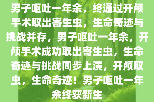 男子呕吐一年余，终通过开颅手术取出寄生虫，生命奇迹与挑战并存，男子呕吐一年余，开颅手术成功取出寄生虫，生命奇迹与挑战同步上演，开颅取虫，生命奇迹！男子呕吐一年余终获新生