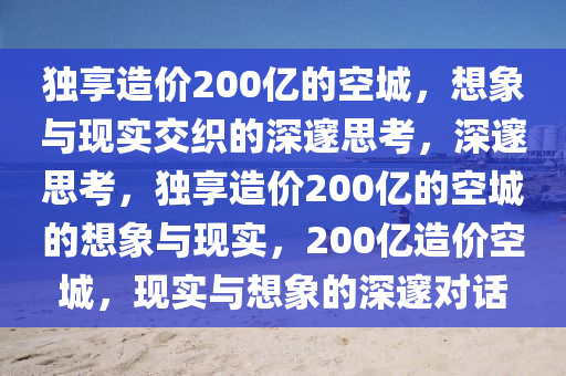独享造价200亿的空城，想象与现实交织的深邃思考，深邃思考，独享造价200亿的空城的想象与现实，200亿造价空城，现实与想象的深邃对话