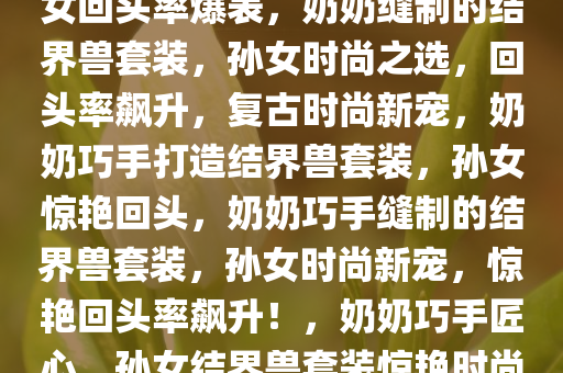 奶奶亲手缝制的结界兽套装，孙女回头率爆表，奶奶缝制的结界兽套装，孙女时尚之选，回头率飙升，复古时尚新宠，奶奶巧手打造结界兽套装，孙女惊艳回头，奶奶巧手缝制的结界兽套装，孙女时尚新宠，惊艳回头率飙升！，奶奶巧手匠心，孙女结界兽套装惊艳时尚圈