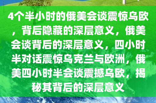 4个半小时的俄美会谈震惊乌欧，背后隐藏的深层意义，俄美会谈背后的深层意义，四小时半对话震惊乌克兰与欧洲，俄美四小时半会谈震撼乌欧，揭秘其背后的深层意义