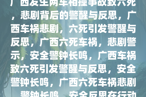 广西发生两车相撞事故致六死，悲剧背后的警醒与反思，广西车祸悲剧，六死引发警醒与反思，广西六死车祸，悲剧警示，安全警钟长鸣，广西车祸致六死引发警醒与反思，安全警钟长鸣，广西六死车祸悲剧，警钟长鸣，安全反思在行动