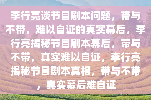 李行亮谈节目剧本问题，带与不带，难以自证的真实幕后，李行亮揭秘节目剧本幕后，带与不带，真实难以自证，李行亮揭秘节目剧本真相，带与不带，真实幕后难自证