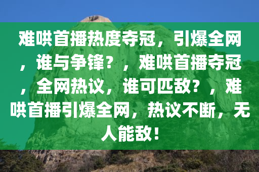 难哄首播热度夺冠，引爆全网，谁与争锋？，难哄首播夺冠，全网热议，谁可匹敌？，难哄首播引爆全网，热议不断，无人能敌！