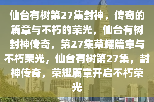 仙台有树第27集封神，传奇的篇章与不朽的荣光，仙台有树封神传奇，第27集荣耀篇章与不朽荣光，仙台有树第27集，封神传奇，荣耀篇章开启不朽荣光