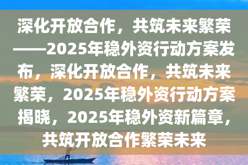 深化开放合作，共筑未来繁荣——2025年稳外资行动方案发布，深化开放合作，共筑未来繁荣，2025年稳外资行动方案揭晓，2025年稳外资新篇章，共筑开放合作繁荣未来
