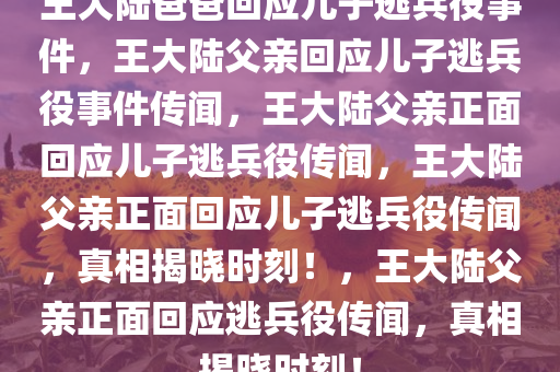 王大陆爸爸回应儿子逃兵役事件，王大陆父亲回应儿子逃兵役事件传闻，王大陆父亲正面回应儿子逃兵役传闻，王大陆父亲正面回应儿子逃兵役传闻，真相揭晓时刻！，王大陆父亲正面回应逃兵役传闻，真相揭晓时刻！