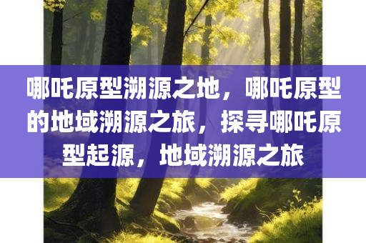 哪吒原型溯源之地，哪吒原型的地域溯源之旅，探寻哪吒原型起源，地域溯源之旅