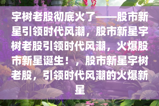 宇树老股彻底火了——股市新星引领时代风潮，股市新星宇树老股引领时代风潮，火爆股市新星诞生！，股市新星宇树老股，引领时代风潮的火爆新星