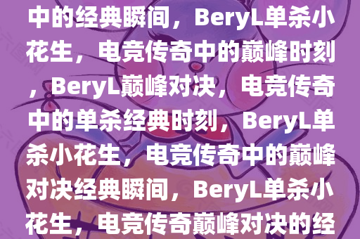 BeryL单杀小花生，电竞传奇中的经典瞬间，BeryL单杀小花生，电竞传奇中的巅峰时刻，BeryL巅峰对决，电竞传奇中的单杀经典时刻，BeryL单杀小花生，电竞传奇中的巅峰对决经典瞬间，BeryL单杀小花生，电竞传奇巅峰对决的经典瞬间