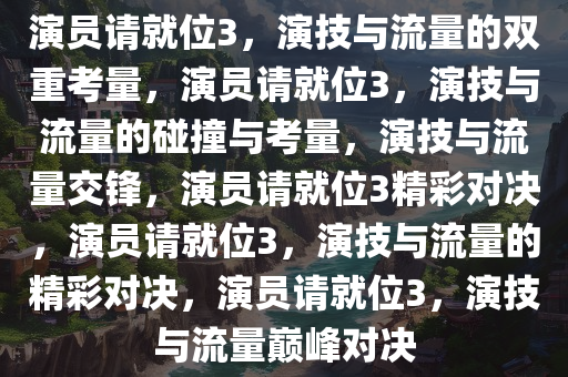 演员请就位3，演技与流量的双重考量，演员请就位3，演技与流量的碰撞与考量，演技与流量交锋，演员请就位3精彩对决，演员请就位3，演技与流量的精彩对决，演员请就位3，演技与流量巅峰对决