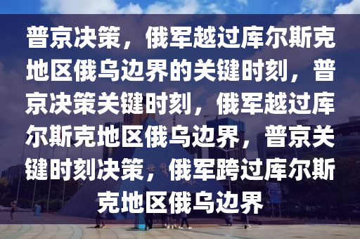 普京决策，俄军越过库尔斯克地区俄乌边界的关键时刻，普京决策关键时刻，俄军越过库尔斯克地区俄乌边界，普京关键时刻决策，俄军跨过库尔斯克地区俄乌边界