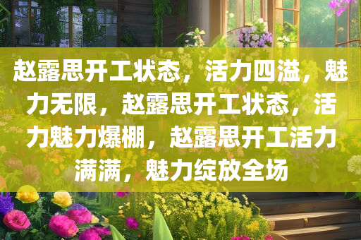 赵露思开工状态，活力四溢，魅力无限，赵露思开工状态，活力魅力爆棚，赵露思开工活力满满，魅力绽放全场