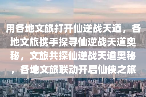 用各地文旅打开仙逆战天道，各地文旅携手探寻仙逆战天道奥秘，文旅共探仙逆战天道奥秘，各地文旅联动开启仙侠之旅