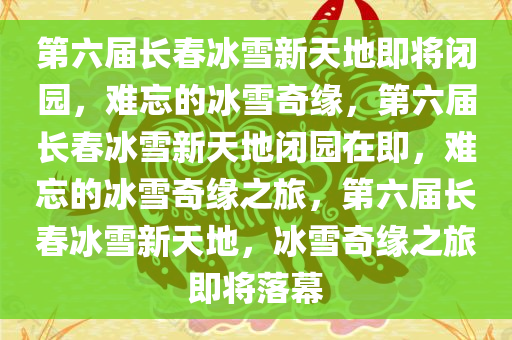 第六届长春冰雪新天地即将闭园，难忘的冰雪奇缘，第六届长春冰雪新天地闭园在即，难忘的冰雪奇缘之旅，第六届长春冰雪新天地，冰雪奇缘之旅即将落幕