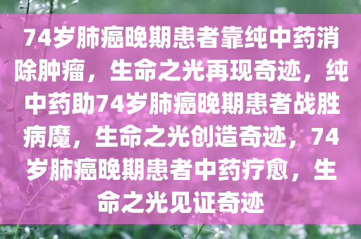74岁肺癌晚期患者靠纯中药消除肿瘤，生命之光再现奇迹，纯中药助74岁肺癌晚期患者战胜病魔，生命之光创造奇迹，74岁肺癌晚期患者中药疗愈，生命之光见证奇迹