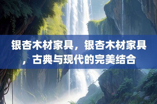 银杏木材家具，银杏木材家具，古典与现代的完美结合