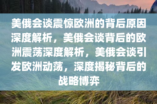 美俄会谈震惊欧洲的背后原因深度解析，美俄会谈背后的欧洲震荡深度解析，美俄会谈引发欧洲动荡，深度揭秘背后的战略博弈