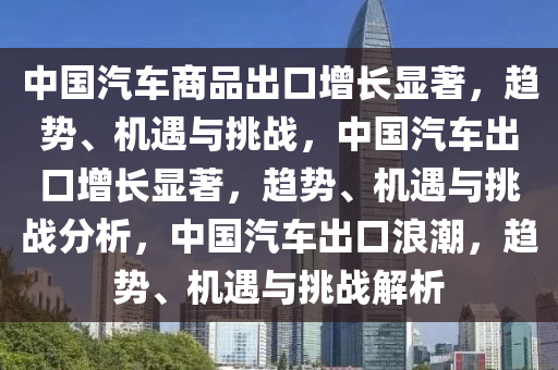 中国汽车商品出口增长显著，趋势、机遇与挑战，中国汽车出口增长显著，趋势、机遇与挑战分析，中国汽车出口浪潮，趋势、机遇与挑战解析