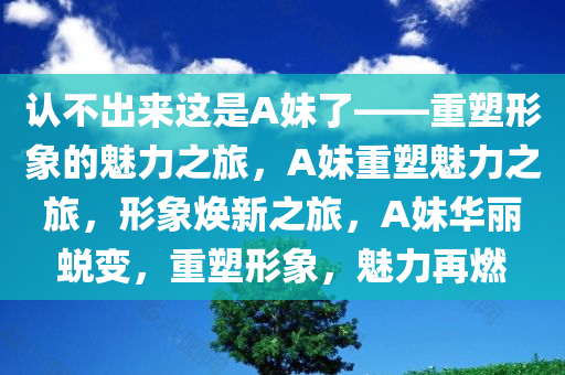 认不出来这是A妹了——重塑形象的魅力之旅，A妹重塑魅力之旅，形象焕新之旅，A妹华丽蜕变，重塑形象，魅力再燃