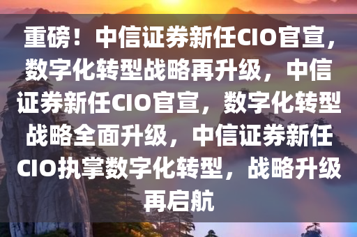 重磅！中信证券新任CIO官宣，数字化转型战略再升级，中信证券新任CIO官宣，数字化转型战略全面升级，中信证券新任CIO执掌数字化转型，战略升级再启航
