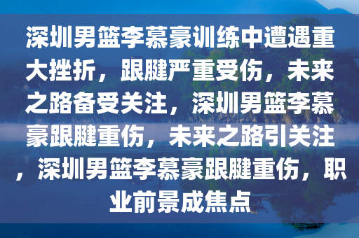 深圳男篮李慕豪训练中遭遇重大挫折，跟腱严重受伤，未来之路备受关注，深圳男篮李慕豪跟腱重伤，未来之路引关注，深圳男篮李慕豪跟腱重伤，职业前景成焦点