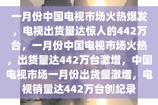 一月份中国电视市场火热爆发，电视出货量达惊人的442万台，一月份中国电视市场火热，出货量达442万台激增，中国电视市场一月份出货量激增，电视销量达442万台创纪录