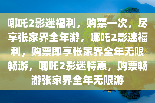 哪吒2影迷福利，购票一次，尽享张家界全年游，哪吒2影迷福利，购票即享张家界全年无限畅游，哪吒2影迷特惠，购票畅游张家界全年无限游