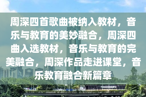 周深四首歌曲被纳入教材，音乐与教育的美妙融合，周深四曲入选教材，音乐与教育的完美融合，周深作品走进课堂，音乐教育融合新篇章