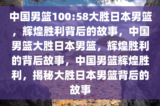 中国男篮100:58大胜日本男篮，辉煌胜利背后的故事，中国男篮大胜日本男篮，辉煌胜利的背后故事，中国男篮辉煌胜利，揭秘大胜日本男篮背后的故事