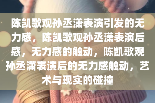 陈凯歌观孙丞潇表演引发的无力感，陈凯歌观孙丞潇表演后感，无力感的触动，陈凯歌观孙丞潇表演后的无力感触动，艺术与现实的碰撞