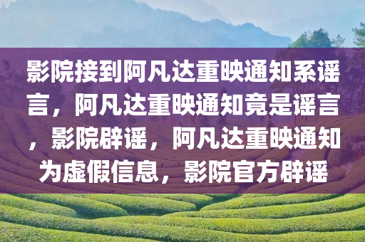 影院接到阿凡达重映通知系谣言，阿凡达重映通知竟是谣言，影院辟谣，阿凡达重映通知为虚假信息，影院官方辟谣