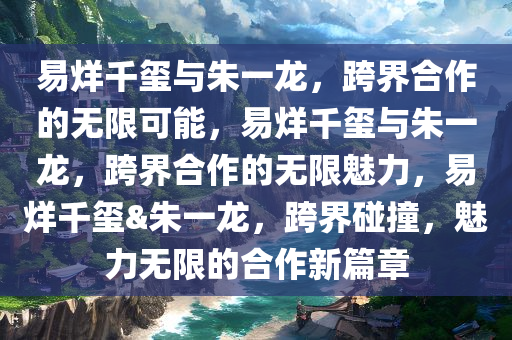 易烊千玺与朱一龙，跨界合作的无限可能，易烊千玺与朱一龙，跨界合作的无限魅力，易烊千玺&朱一龙，跨界碰撞，魅力无限的合作新篇章