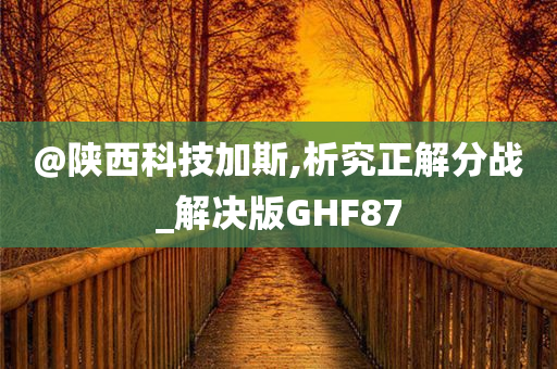 @陕西科技加斯,析究正解分战_解决版GHF87