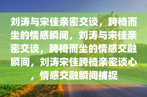 刘涛与宋佳亲密交谈，跨椅而坐的情感瞬间，刘涛与宋佳亲密交谈，跨椅而坐的情感交融瞬间，刘涛宋佳跨椅亲密谈心，情感交融瞬间捕捉