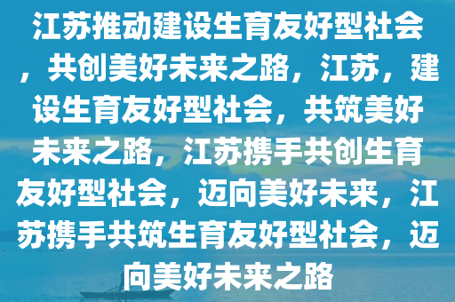 江苏推动建设生育友好型社会，共创美好未来之路，江苏，建设生育友好型社会，共筑美好未来之路，江苏携手共创生育友好型社会，迈向美好未来，江苏携手共筑生育友好型社会，迈向美好未来之路