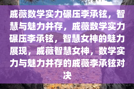 戚薇数学实力碾压李承铉，智慧与魅力并存，戚薇数学实力碾压李承铉，智慧女神的魅力展现，戚薇智慧女神，数学实力与魅力并存的戚薇李承铉对决