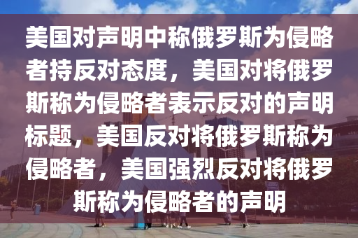 美国对声明中称俄罗斯为侵略者持反对态度，美国对将俄罗斯称为侵略者表示反对的声明标题，美国反对将俄罗斯称为侵略者，美国强烈反对将俄罗斯称为侵略者的声明